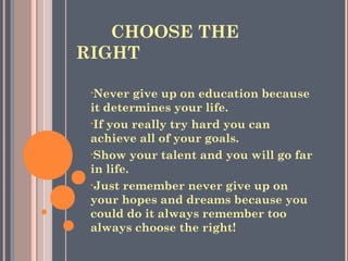 CHOOSE THE
RIGHT
•Never give up on education because
it determines your life.
•If you really try hard you can
achieve all of your goals.
•Show your talent and you will go far
in life.
•Just remember never give up on
your hopes and dreams because you
could do it always remember too
always choose the right!
 