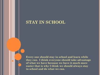 STAY IN SCHOOL
Every one should stay in school and learn while
they can. I think everyone should take advantage
of what we have because we have it much more
easier that is why I think we should always stay
in school and do what we can.
 