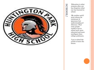 SCHOOL!
•Education is what
remains after one
has forgotten what
one has learned in
school.
•My mother said I
must always be
intolerant of
ignorance but
understanding of
illiteracy. That
some people
unable to go to
school were more
educated and more
intelligent then
college professors.
•I go to school the
youth to learn the
future.
 