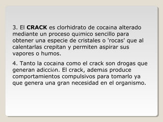 3. El CRACK es clorhidrato de cocaína alterado
mediante un proceso químico sencillo para
obtener una especie de cristales o 'rocas' que al
calentarlas crepitan y permiten aspirar sus
vapores o humos.
4. Tanto la cocaína como el crack son drogas que
generan adicción. El crack, además produce
comportamientos compulsivos para tomarlo ya
que genera una gran necesidad en el organismo.
 