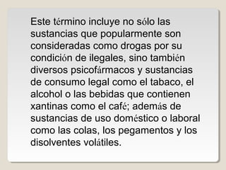 Este término incluye no sólo las
sustancias que popularmente son
consideradas como drogas por su
condición de ilegales, sino también
diversos psicofármacos y sustancias
de consumo legal como el tabaco, el
alcohol o las bebidas que contienen
xantinas como el café; además de
sustancias de uso doméstico o laboral
como las colas, los pegamentos y los
disolventes volátiles.
 
