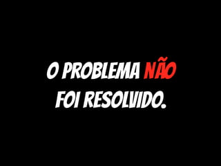 O problema não
foi resolvido.
 