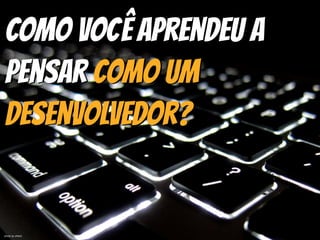 Como você aprendeu a
Pensar Como um
Desenvolvedor?
photo by sfxeric
 
