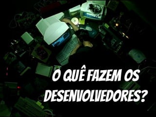 O quê Fazem os
Desenvolvedores?
 