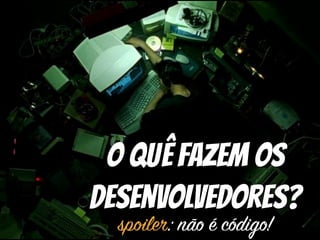 O quê Fazem os
Desenvolvedores?
spoiler: não é código!
 