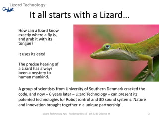 It all starts with a Lizard…
How can a lizard know
exactly where a fly is,
and grab it with its
tongue?

It uses its ears!

The precise hearing of
a Lizard has always
been a mystery to
human mankind.

A group of scientists from University of Southern Denmark cracked the
code, and now – 6 years later – Lizard Technology – can present its
patented technologies for Robot control and 3D sound systems. Nature
and Innovation brought together in a unique partnership!
               Lizard Technology ApS - Forskerparken 10 - DK-5230 Odense M   2
 