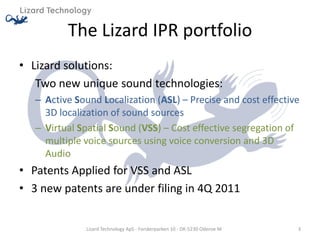 The Lizard IPR portfolio
• Lizard solutions:
   Two new unique sound technologies:
   – Active Sound Localization (ASL) – Precise and cost effective
     3D localization of sound sources
   – Virtual Spatial Sound (VSS) – Cost effective segregation of
     multiple voice sources using voice conversion and 3D
     Audio
• Patents Applied for VSS and ASL
• 3 new patents are under filing in 4Q 2011


              Lizard Technology ApS - Forskerparken 10 - DK-5230 Odense M   3
 