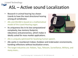 ASL – Active sound Localization
• Research in animal hearing has shown
  Lizards to have the most directional hearing
  among all vertebrates
• ASL and ASL360 is based on a mathematical
  model of the Lizard Hearing organ.
• Its uniqueness lies in its low computational
  complexity, low memory footprint,
  robustness and preciseness, which makes it
  ideally suited for mass market applications.
• ASL is uniquely optimized for localizing human speech.
• ASL works in reverberant Indoor, Outdoor and Underwater environments,
  handling reflections without localization errors.
• The target industries are: Robots, Toys, Telecom, Surveillance, Military, and
  many more…

                  Lizard Technology ApS - Forskerparken 10 - DK-5230 Odense M   4
 