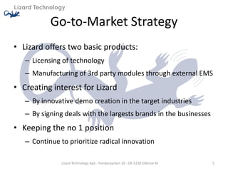 Go-to-Market Strategy
• Lizard offers two basic products:
   – Licensing of technology
   – Manufacturing of 3rd party modules through external EMS
• Creating interest for Lizard
   – By innovative demo creation in the target industries
   – By signing deals with the largests brands in the businesses
• Keeping the no 1 position
   – Continue to prioritize radical innovation

               Lizard Technology ApS - Forskerparken 10 - DK-5230 Odense M   5
 