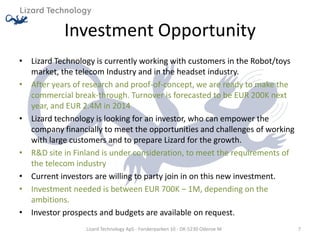 Investment Opportunity
• Lizard Technology is currently working with customers in the Robot/toys
  market, the telecom Industry and in the headset industry.
• After years of research and proof-of-concept, we are ready to make the
  commercial break-through. Turnover is forecasted to be EUR 200K next
  year, and EUR 2.4M in 2014
• Lizard technology is looking for an investor, who can empower the
  company financially to meet the opportunities and challenges of working
  with large customers and to prepare Lizard for the growth.
• R&D site in Finland is under consideration, to meet the requirements of
  the telecom industry
• Current investors are willing to party join in on this new investment.
• Investment needed is between EUR 700K – 1M, depending on the
  ambitions.
• Investor prospects and budgets are available on request.
                 Lizard Technology ApS - Forskerparken 10 - DK-5230 Odense M   7
 