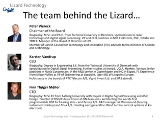 The team behind the Lizard…
 Peter Viereck
 Chairman of the Board
 Biography: M.Sc. and Ph.D. from Technical University of Denmark, specialization in radar
 technology and digital signal processing. VP and CEO positions in NKT Elektronik, DSC, Tellabs and
 TPACK. Member of the Board of Directors at HPI.
 Member of Danish Council for Technology and Innovation (RTI) advisors to the minister of Science
 and Technology.

 Karsten Vandrup
 CEO
 Biography: Degree in Engineering E.E. from the Technical University of Denmark with
 specialization in Digital Signal Processing. Further studies at Insead, UCLA, Hanken. Various Senior
 positions in Nokia Corporation, in the R&D center in Copenhagen and HQ in Espoo, Fi. Experience
 from Silicon Valley as VP of Engineering at Litepoint, later MD of Litepoint Europe.
 Holds seats in the boards of RTX Telecom A/S, Vigrid Invest Ltd. and SIA Latvisoft.

 Finn Thøger Møller
 CTO
 Biography: M.Sc.EE from Aalborg University with majors in Digital Signal Processing and ASIC
 Design. Director of DSP/IC department at GN Resound – architecting the worlds first
 programmable DSP for hearing aids – and Zensys A/S. R&D manager at Microsound (hearing
 instrument startup) and Triax A/S. Heading next generation Wind turbine control systems at kk-
 electronic.

            Lizard Technology ApS - Forskerparken 10 - DK-5230 Odense M                           8
 