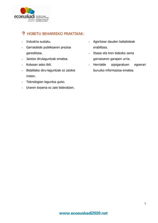 HOBETU BEHARREKO PRAKTIKAK:

-   Industria sustatu.                     -   Agortzear dauden baliabideak
-   Garraiobide publikoaren prezioa            erabiltzea.
    garestitzea.                           -   Itsaso eta tren bidezko zama
-   Jaiotze dirulaguntzak ematea.              garraioaren garapen urria.
-   Kotxean asko ibili.                    -   Herrialde     azpigaratuen     egoerari
-   Bidalitako diru-laguntzak ez zaizkie       buruzko informazioa ematea.
    iristen.
-   Teknologian laguntza gutxi.
-   Uraren lorpena ez zaie bideratzen.




                                                                                     3
 