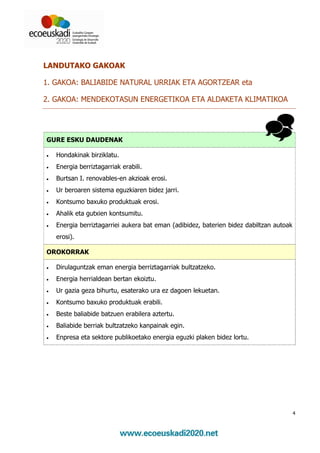 LANDUTAKO GAKOAK

1. GAKOA: BALIABIDE NATURAL URRIAK ETA AGORTZEAR eta

2. GAKOA: MENDEKOTASUN ENERGETIKOA ETA ALDAKETA KLIMATIKOA




GURE ESKU DAUDENAK

•   Hondakinak birziklatu.
•   Energia berriztagarriak erabili.
•   Burtsan I. renovables-en akzioak erosi.
•   Ur beroaren sistema eguzkiaren bidez jarri.
•   Kontsumo baxuko produktuak erosi.
•   Ahalik eta gutxien kontsumitu.
•   Energia berriztagarriei aukera bat eman (adibidez, baterien bidez dabiltzan autoak
    erosi).

OROKORRAK

•   Dirulaguntzak eman energia berriztagarriak bultzatzeko.
•   Energia herrialdean bertan ekoiztu.
•   Ur gazia geza bihurtu, esaterako ura ez dagoen lekuetan.
•   Kontsumo baxuko produktuak erabili.
•   Beste baliabide batzuen erabilera aztertu.
•   Baliabide berriak bultzatzeko kanpainak egin.
•   Enpresa eta sektore publikoetako energia eguzki plaken bidez lortu.




                                                                                         4
 