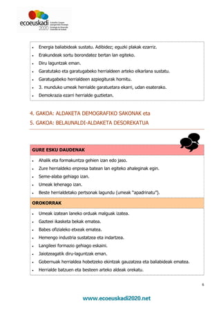 •   Energia baliabideak sustatu. Adibidez; eguzki plakak ezarriz.
•   Erakundeak sortu borondatez bertan lan egiteko.
•   Diru laguntzak eman.
•   Garatutako eta garatugabeko herrialdeen arteko elkarlana sustatu.
•   Garatugabeko herrialdeen azpiegiturak hornitu.
•   3. munduko umeak herrialde garatuetara ekarri, udan esaterako.
•   Demokrazia ezarri herrialde guztietan.



4. GAKOA: ALDAKETA DEMOGRAFIKO SAKONAK eta
5. GAKOA: BELAUNALDI-ALDAKETA DESOREKATUA




GURE ESKU DAUDENAK

•   Ahalik eta formakuntza gehien izan edo jaso.
•   Zure herrialdeko enpresa batean lan egiteko ahaleginak egin.
•   Seme-alaba gehiago izan.
•   Umeak lehenago izan.
•   Beste herrialdetako pertsonak lagundu (umeak “apadrinatu”).

OROKORRAK

•   Umeak izatean laneko orduak malguak izatea.
•   Gazteei ikasketa bekak ematea.
•   Babes ofizialeko etxeak ematea.
•   Hemengo industria sustatzea eta indartzea.
•   Langileei formazio gehiago eskaini.
•   Jaiotzeagatik diru-laguntzak eman.
•   Gobernuak herrialdea hobetzeko ekintzak gauzatzea eta baliabideak ematea.
•   Herrialde batzuen eta besteen arteko aldeak orekatu.


                                                                                6
 