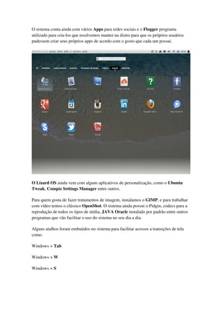 O sistema conta ainda com vários Apps para redes sociais e o Flogger programa
utilizado para cria-los que resolvemos manter na distro para que os próprios usuários
pudessem criar seus próprios apps de acordo com o gosto que cada um possui.
O Lizard OS ainda vem com alguns aplicativos de personalização, como o Ubuntu
Tweak, Compiz Settings Manager entre outros.
Para quem gosta de fazer tratamentos de imagem, instalamos o GIMP, e para trabalhar
com vídeo temos o clássico OpenShot. O sistema ainda possui o Pidgin, codecs para a
reprodução de todos os tipos de mídia, JAVA Oracle instalado por padrão entre outros
programas que vão facilitar o uso do sistema no seu dia a dia.
Alguns atalhos foram embutidos no sistema para facilitar acessos a transições de tela
como.
Windows + Tab
Windows + W
Windows + S
 