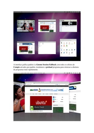 A interface gráfica padrão é a Gnome Session Fallback com todos os efeitos do
Compiz ativados por padrão, instalamos o preload programa para otimizar a abertura
de programas mais rapidamente.
 
