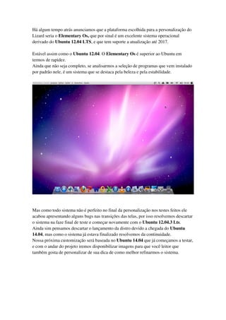 Há algum tempo atrás anunciamos que a plataforma escolhida para a personalização do
Lizard seria o Elementary Os, que por sinal é um excelente sistema operacional
derivado do Ubuntu 12.04 LTS, e que tem suporte a atualização até 2017.
Estável assim como o Ubuntu 12.04. O Elementary Os é superior ao Ubuntu em
termos de rapidez.
Ainda que não seja completo, se analisarmos a seleção de programas que vem instalado
por padrão nele, é um sistema que se destaca pela beleza e pela estabilidade.
Mas como todo sistema não é perfeito no final da personalização nos testes feitos ele
acabou apresentando alguns bugs nas transições das telas, por isso resolvemos descartar
o sistema na faze final de teste e começar novamente com o Ubuntu 12.04.3 Lts.
Ainda sim pensamos descartar o lançamento da distro devido a chegada do Ubuntu
14.04, mas como o sistema já estava finalizado resolvemos da continuidade.
Nossa próxima customização será baseada no Ubuntu 14.04 que já começamos a testar,
e com o andar do projeto iremos disponibilizar imagens para que você leitor que
também gosta de personalizar de sua dica de como melhor refinarmos o sistema.
 