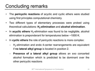 36TH International Symposium on Combustion
• The pericyclic reactions of acyclic and cyclic ethers were studied
using first principles computational chemistry.
• Two different types of elementary processes were probed using
theoretical calculations: H2-elimination and alcohol elimination.
• In acyclic ethers H2-elimination was found to be negligible, alcohol
elimination is preponderant for temperatures below ~1000 K.
• In cyclic ethers the role of pericyclic reactions is more complex:
- H2-elimination and endo 4-center rearrangements are equivalent
if no lateral alkyl group is located in position 2.
- Presence of a lateral alkyl group allows an exo concerted
alcohol formation which is predicted to be dominant over the
other pericyclic reactions
Concluding remarks
20
 