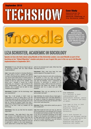 September 2010




 TECHSHOW
                                                                                                               Case Study
                                                                                                               Demonstrating the
                                                                                                               effective use of
                                                                                                               education technology at
                                                                                                               City University London.




                                                                                                                         Moodle is a
                                                                                                                      Virtual Learning
                                                                                                                   Environment (VLE). It is
                                                                                                                  replacing CitySpace and
                                                                                                                   educators can use it to
                                                                                                                  create effective learning
                                                                                                                       environments.




LIZA SCHUSTER, ACADEMIC IN SOCIOLOGY
Speaks on how she feels about using Moodle at City University London. Liza used Moodle as part of her
teaching on her “Global Migration” module and plans to use it again this year in the run up to full Moodle
implementation in September 2011.

Interviewer: Hi Liza, what did you hope to get out   parts to be answered each week. Other than that
of becoming involved with the initial Moodle         they liked most of it.
implementations?
                                                     Interviewer: Okay, what have been the most
Liza: I was partly involved in choosing Moodle so    positive aspects of the project for you?
I’d seen some of how it worked and getting
involved in the Moodle pilot allowed me to ﬁnd my    Liza: It was the chance to work with a small group
way around what seems like an exciting piece of      of students to ﬁnd our way through the
technology. Being an extremely curious person, I     technology and to learn all the jobs so to speak. It
wanted to ﬁnd out what all the whistles were         was also the ﬂexibility, once I understood the
about and I thought it would be a good               structure. In particular in relation to the
opportunity, so I though if I get involved in the    assessment, using a Wiki to have full continuous
initial implementation then I’ll have undivided      assessment that allows the student to assess
attention, lots of support and be able to make       themselves and me to asses and give them
mistakes and be forgiven.                            feedback.

Interviewer: Excellent, did the technology meet      Interviewer: Okay, are you planning to do the
your expectations?                                   same project next year?                                Liza Schuster
                                                                                                            Is a lecturer in both
Liza: Yes, it did actually…It didn’t meet my         Liza: Deﬁnitely, the module will go a head again, I    undergraduate and
expectations in terms of being able to use the       have learned lessons and I will make alterations. I    postgraduate modules, senior
technology quite as well as I wanted but that was    am going to change the assessment because it           tutor for research and chair
mostly due to not really having enough time in the   was a bit clunky but that was just because I didn’t    of APPSC.
lead up. Having the support meant that when I        know what I was doing then.
went wrong I had somebody there to very quickly
                                                                                                            Liza came to City in 2005
explain to me that it was my mistake not the         Interview: Finally, what advice would you give to
technology.                                          other academics?                                       from the Centre on
                                                                                                            Migration, Policy and
Interviewer: How do you feel that the students       Liza: Start small and work your way up, don’t try      Society at Oxford
responded?                                           and do everything at once because you’ll confuse       University.
                                                     the students and confuse yourself. The other thing
Liza: Amazingly… they really liked it; they were     is you will not remember everything you’ve been        Liza’s work focuses on
very nervous in the beginning as they didn’t like    taught by the education technologist so you need       domestic and European asylum
being pushed out of their comfort zone with the      to keep going back and get continuous support.         policy and is developing her
wiki-formatted assessment. They needed a lot of      This can be quite frustrating if you are trying to
                                                                                                            research interests in
hand holding for the ﬁrst three weeks but that was   do this on a whole range of subjects.
                                                                                                            migration and racism and
in particular in relation to the novel assessment,
which asked them to divide their essay in smaller                                                           migration and rights.
 