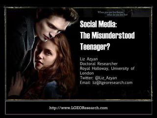 Social Media:  The Misunderstood Teenager? Liz Azyan Doctoral Researcher Royal Holloway, University of London Twitter: @Liz_Azyan Email: liz@lgeoresearch.com http://www.LGEOResearch.com 