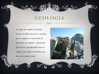 GEOLOGIA

Se ocupa del estudio de la forma
interior del globo terrestre, la materia
que lo compone, su mecanismo de
formación, los cambios o alteraciones
que ésta ha experimentado desde su
origen, y la textura y estructura que
tiene en el actual estado.
 