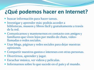 ¿Qué podemos hacer en Internet?
 buscar información para hacer tareas.
 Investigar y aprender más: podrás acceder a
bibliotecas, museos y libros fácil y gratuitamente a través
de la red.
 Comunicarnos y mantenernos en contacto con amigos y
familiares que viven lejos por medio de chats, video-
llamadas o redes sociales.
 Usar blogs, páginas y redes sociales para dejar nuestras
opiniones.
 Compartir nuestros gustos e intereses con otras personas.
 Divertirnos, aprender y jugar.
 Escuchar música, ver videos y películas.
 Informarnos sobre lo que sucede en el país y el mundo.
 