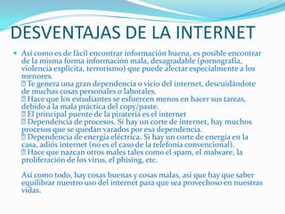 DESVENTAJAS DE LA INTERNET
 Así como es de fácil encontrar información buena, es posible encontrar
de la misma forma información mala, desagradable (pornografía,
violencia explícita, terrorismo) que puede afectar especialmente a los
menores.
Te genera una gran dependencia o vicio del internet, descuidándote
de muchas cosas personales o laborales.
Hace que los estudiantes se esfuercen menos en hacer sus tareas,
debido a la mala práctica del copy/paste.
El principal puente de la piratería es el internet
Dependencia de procesos. Si hay un corte de internet, hay muchos
procesos que se quedan varados por esa dependencia.
Dependencia de energía eléctrica. Si hay un corte de energía en la
casa, adiós internet (no es el caso de la telefonía convencional).
Hace que nazcan otros males tales como el spam, el malware, la
proliferación de los virus, el phising, etc.
Así como todo, hay cosas buenas y cosas malas, así que hay que saber
equilibrar nuestro uso del internet para que sea provechoso en nuestras
vidas.
 