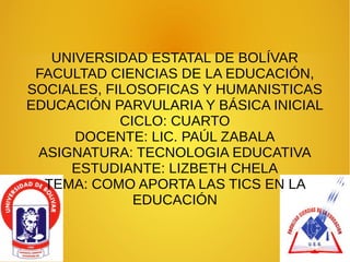 UNIVERSIDAD ESTATAL DE BOLÍVAR
FACULTAD CIENCIAS DE LA EDUCACIÓN,
SOCIALES, FILOSOFICAS Y HUMANISTICAS
EDUCACIÓN PARVULARIA Y BÁSICA INICIAL
CICLO: CUARTO
DOCENTE: LIC. PAÚL ZABALA
ASIGNATURA: TECNOLOGIA EDUCATIVA
ESTUDIANTE: LIZBETH CHELA
TEMA: COMO APORTA LAS TICS EN LA
EDUCACIÓN
 
