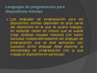Lenguajes de programación para 
dispositivos móviles 
 Los lenguajes de programación para los 
dispositivos móviles dependen en gran parte 
del dispositivo en el que se quiera trabajar, 
sin embargo tienen en común que se puede 
crear sistemas visuales robustos con mayor 
facilidad independientemente del lenguaje de 
programación que se esté aplicando, por 
supuesto dicho lenguaje debe soportar la 
metodología de programación con la que 
trabaja el dispositivo en particular. 
 