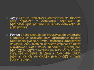  .NET : Es un Framework (estructura de soporte 
para organizar y desarrollar software) de 
Microsoft que permite un rápido desarrollo de 
aplicaciones. 
 Python : Este lenguaje de programación orientado 
a objetos es utilizado para dispositivos móviles 
tales como Symbian, Palm, teléfonos inteligentes 
de Nokia, etc., también se puede emplear en otras 
plataformas tales como Windows, Linux/Unix, 
Mac OS X, OS/2 y también ha sido portado para 
maquinas virtuales de Java y .Net, distribuido 
bajo la licencia de código abierto OSI lo hace 
libre en su uso. 
 