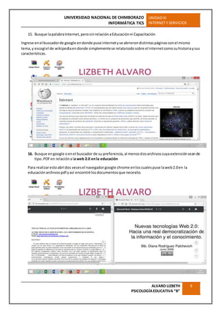 UNIVERSIDAD NACIONAL DE CHIMBORAZO
INFORMÁTICA TICS
UNIDADIII
INTERNET Y SERVICIOS
ALVARO LIZBETH
PSICOLOGÍAEDUCATIVA “B”
9
15. Busque lapalabraInternet,perosinrelaciónaEducaciónni Capacitación
Ingrese enel buscadorde google endonde puse internetyse abrierondistintaspáginasconel mismo
tema,y escogíel de wikipediaendonde simplementese relatatodosobre el internetcomosuhistoriaysus
características.
16. Busque engoogle oenel buscador de su preferencia,al menosdosarchivoscuyaextensiónseande
tipo.PDFen relaciónala web 2.0 enla educación
Para realizarestoabrí dos vecesel navegadorgoogle chrome enloscualespuse laweb2.0en la
educaciónarchivospdf yasí encontré losdocumentosque necesito.
 