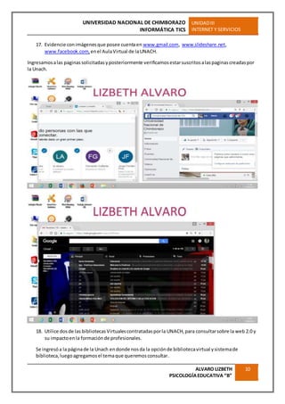 UNIVERSIDAD NACIONAL DE CHIMBORAZO
INFORMÁTICA TICS
UNIDADIII
INTERNET Y SERVICIOS
ALVARO LIZBETH
PSICOLOGÍAEDUCATIVA “B”
10
17. Evidencie conimágenesque posee cuentaen www.gmail.com, www.slideshare.net,
www.facebook.com, enel AulaVirtual de laUNACH.
Ingresamosalas paginassolicitadasyposteriormente verificamosestarsuscritosalaspaginascreadaspor
la Unach.
18. Utilice dosde las bibliotecasVirtualescontratadasporla UNACH,para consultarsobre la web 2.0 y
su impactoenla formaciónde profesionales.
Se ingresóa la páginade la Unach endonde nosda la opciónde bibliotecavirtual ysistemade
biblioteca,luegoagregamosel temaque queremosconsultar.
 