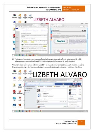 UNIVERSIDAD NACIONAL DE CHIMBORAZO
INFORMÁTICA TICS
UNIDADIII
INTERNET Y SERVICIOS
ALVARO LIZBETH
PSICOLOGÍAEDUCATIVA “B”
11
19. Participe enFacebookenel grupo de Psicología,enviandounpárrafoestructuradode 80 a 100
palabrasque resumasobre la web3.0 y su impactoenla formaciónde profesionales.
Primeroredacte unresumensobre laweb3.0 y su impactoenla formaciónde profesionalesenword,
despuésde estoingresé aFacebook,busqueel grupode psicologíaeducativaypublique el archivo.
 