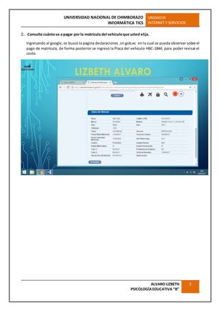 UNIVERSIDAD NACIONAL DE CHIMBORAZO
INFORMÁTICA TICS
UNIDADIII
INTERNET Y SERVICIOS
ALVARO LIZBETH
PSICOLOGÍAEDUCATIVA “B”
2
2. Consulte cuántova a pagar por la matrícula del vehículoque usted elija.
Ingresando al google,se buscó la página declaraciones .sri.gob.ec en la cual se pueda observar sobre el
pago de matrícula, de forma posterior se ingresó la Placa del vehículo HBC-1844, para poder revisar el
costo.
 