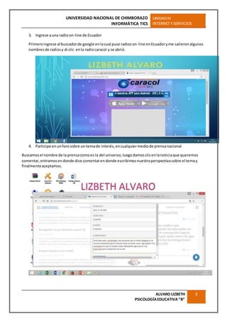 UNIVERSIDAD NACIONAL DE CHIMBORAZO
INFORMÁTICA TICS
UNIDADIII
INTERNET Y SERVICIOS
ALVARO LIZBETH
PSICOLOGÍAEDUCATIVA “B”
3
3. Ingrese auna radioon-line de Ecuador
Primeroingrese al buscadorde google enlacual puse radioson-line enEcuadoryme salieronalgunos
nombresde radiosy di clic enla radiocaracol y se abrió.
4. Participe enunforosobre un temade interés,encualquiermediode prensanacional
Buscamosel nombre de la prensacomoes la del universo,luegodamosclicenlanoticiaque queremos
comentar,entramosendonde dice comentarendonde escribimosnuestraperspectivasobre el temay
finalmenteaceptamos.
 