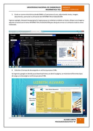UNIVERSIDAD NACIONAL DE CHIMBORAZO
INFORMÁTICA TICS
UNIDADIII
INTERNET Y SERVICIOS
ALVARO LIZBETH
PSICOLOGÍAEDUCATIVA “B”
4
5. Envíe un correo electrónico desde GMAILa 5 personasala vez,adjuntando:texto,imagen,
documento,acercade la utilización del INTERNETEN LA EDUCACIÓN
Ingrese agoogle,despuésbusque gmail e ingresepuse enredactaryredacte un texto,ubique unaimageny
adjunte untextoconel tema INTERNETEN LA EDUCACIÓN para despuésenviara5 contactos todolo antes
redactado.
6. Calcularel tiempode descargade un archivoque pesa 3 Mb.
Se ingresóa google endonde puse download-timeyse abrióla página,se mostrarondiferentestipos
de carga y se descargóun archivoque pesa3 Mb.
 