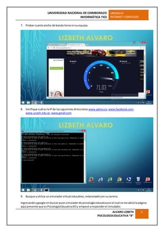 UNIVERSIDAD NACIONAL DE CHIMBORAZO
INFORMÁTICA TICS
UNIDADIII
INTERNET Y SERVICIOS
ALVARO LIZBETH
PSICOLOGÍAEDUCATIVA “B”
5
7. Probar cuantoancho de banda tiene ensuequipo.
8. Verifique cuál eslaIP de lassiguientesdirecciones www.yahoo.es,www.facebook.com,
www.unach.edu.ec,www.gmail.com
9. Busque yutilice unsimuladorvirtual educativo, relacionadocon sucarrera.
Ingresandoagoogle enbuscar puse simuladorde psicología educativaenel cual se me abrióla página
aquí presente que esPsicologíaEducativaEOy empecé aresponderel simulador.
 