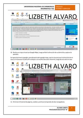 UNIVERSIDAD NACIONAL DE CHIMBORAZO
INFORMÁTICA TICS
UNIDADIII
INTERNET Y SERVICIOS
ALVARO LIZBETH
PSICOLOGÍAEDUCATIVA “B”
6
10. Realice un viaje virtual conGoogle Maps,luego señale ladirecciónde sudomicilio ycapturala
pantalla.
Se ingresóprimeroagoogle,paradespuésabrirgoogle maps,aquíen buscarpuse la direcciónde mi
casa y al mostrarse lacalle ahí le ubique a unmuñecode color amarrillo,luegode esosaliomi casa
11. Eliminarel historial de páginas,cookies yarchivostemporalesde dosnavegadores
 