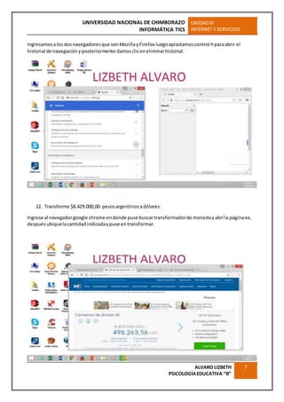 UNIVERSIDAD NACIONAL DE CHIMBORAZO
INFORMÁTICA TICS
UNIDADIII
INTERNET Y SERVICIOS
ALVARO LIZBETH
PSICOLOGÍAEDUCATIVA “B”
7
Ingresamosalos dosnavegadoresque sonMozillayFirefox luegoaplastamoscontrol hparaabrir el
historial de navegaciónyposteriormente damoscliceneliminarhistorial.
12. Transforme $8.429.000,00 pesos argentinos adólares.
Ingrese al navegadorgoogle chrome endonde puse buscartransformadorde monedayabrí la páginaxe,
despuésubiquelacantidadindicadaypuse entransformar.
 