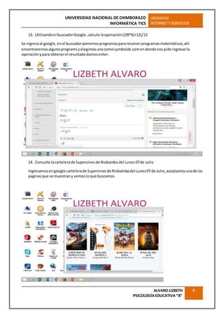 UNIVERSIDAD NACIONAL DE CHIMBORAZO
INFORMÁTICA TICS
UNIDADIII
INTERNET Y SERVICIOS
ALVARO LIZBETH
PSICOLOGÍAEDUCATIVA “B”
8
13. Utilizandoel buscadorGoogle,calcule laoperación((09*6)+12)/12
Se ingresaal google,enel buscadorponemosprogramaspararesolverprogramasmatemáticos,ahí
encontraremosalgunoprogramsyelegimosunocomosymbolab.comendonde nospide ingresarla
operaciónypara obtenerel resultadodamosenter.
14. Consulte lacartelerade Supercinesde Riobamba del Lunes07de Julio
Ingresamosengoogle cartelerade Supercinesde Riobambadel Lunes07 de Julio,aceptamosunade las
paginasque se muestrany vemosloque buscamos
 