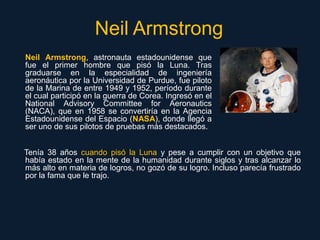 Neil Armstrong
Neil Armstrong, astronauta estadounidense que
fue el primer hombre que pisó la Luna. Tras
graduarse en la e...