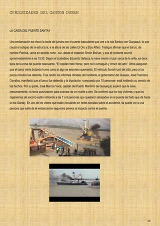 10
CURIOSIDADES DEL CANTON DURAN
LA CAIDA DEL PUENTE SANTAY
Una embarcación se chocó la tarde del jueves con el puente basculante que une a la isla Santay con Guayaquil, lo que
causó el colapso de la estructura, a la altura de las calles El Oro y Eloy Alfaro. Testigos afirman que el barco, de
nombre Patricia, venía en sentido norte - sur, desde el malecón Simón Bolívar, y que el incidente ocurrió
aproximadamente a las 15:55. Según el ciudadano Eduardo Galarza, la nave intentó cruzar cerca de la orilla, es decir,
lejos de la zona del puente basculante. "El capitán trató frenar, pero no lo consiguió y chocó de lado". Otros aseguran
que el barco venía botando humo como si algo se estuviera quemando. El vehículo fluvial huyó del sitio, pero a los
pocos minutos fue retenida. Tras recibir los informes oficiales del incidente, el gobernador del Guayas, José Francisco
Cevallos, manifestó que el barco fue detenido y la tripulación -compuesta por 10 personas- está rindiendo su versión de
los hechos. Por su parte, José Marcos Vaca, capitán del Puerto Marítimo de Guayaquil, explicó que la nave,
presuntamente, no tenía autorización para avanzar de un muelle a otro. Se confirmó que no hay víctimas y que los
organismos de socorro están retirando a las 7 o 9 personas que quedaron atrapadas en el puente del lado que da hacia
la isla Santay. En uno de los videos que están circulando en redes sociales sobre el accidente, se puede ver a una
persona que salta de la embarcación segundos previos al impacto contra el puente.
 