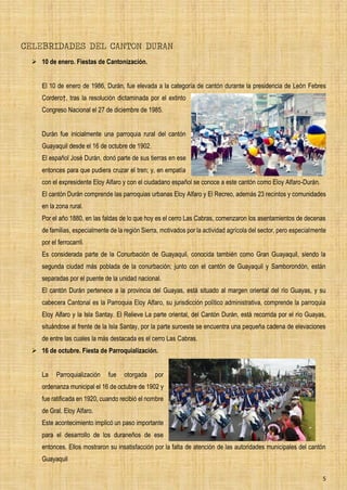5
CELEBRIDADES DEL CANTON DURAN
➢ 10 de enero. Fiestas de Cantonización.
El 10 de enero de 1986, Durán, fue elevada a la categoría de cantón durante la presidencia de León Febres
Cordero†, tras la resolución dictaminada por el extinto
Congreso Nacional el 27 de diciembre de 1985.
Durán fue inicialmente una parroquia rural del cantón
Guayaquil desde el 16 de octubre de 1902.
El español José Durán, donó parte de sus tierras en ese
entonces para que pudiera cruzar el tren; y, en empatía
con el expresidente Eloy Alfaro y con el ciudadano español se conoce a este cantón como Eloy Alfaro-Durán.
El cantón Durán comprende las parroquias urbanas Eloy Alfaro y El Recreo, además 23 recintos y comunidades
en la zona rural.
Por el año 1880, en las faldas de lo que hoy es el cerro Las Cabras, comenzaron los asentamientos de decenas
de familias, especialmente de la región Sierra, motivados por la actividad agrícola del sector, pero especialmente
por el ferrocarril.
Es considerada parte de la Conurbación de Guayaquil, conocida también como Gran Guayaquil, siendo la
segunda ciudad más poblada de la conurbación; junto con el cantón de Guayaquil y Samborondón, están
separadas por el puente de la unidad nacional.
El cantón Durán pertenece a la provincia del Guayas, está situado al margen oriental del río Guayas, y su
cabecera Cantonal es la Parroquia Eloy Alfaro, su jurisdicción político administrativa, comprende la parroquia
Eloy Alfaro y la Isla Santay. El Relieve La parte oriental, del Cantón Durán, está recorrida por el río Guayas,
situándose al frente de la Isla Santay, por la parte suroeste se encuentra una pequeña cadena de elevaciones
de entre las cuales la más destacada es el cerro Las Cabras.
➢ 16 de octubre. Fiesta de Parroquialización.
La Parroquialización fue otorgada por
ordenanza municipal el 16 de octubre de 1902 y
fue ratificada en 1920, cuando recibió el nombre
de Gral. Eloy Alfaro.
Este acontecimiento implicó un paso importante
para el desarrollo de los duraneños de ese
entonces. Ellos mostraron su insatisfacción por la falta de atención de las autoridades municipales del cantón
Guayaquil
 