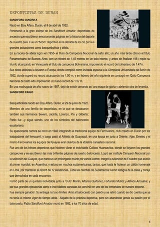 6
DEPORTISTAS DE DURAN
SANDIFORD JANCINTA
Nació en Eloy Alfaro, Durán, el 9 de abril de 1932.
Perteneció a la gran estirpe de los Sandiford Amador, deportistas de
ancestro que escribieron emocionantes páginas en la historia del deporte
de nuestro país. Fue un “boom” deportivo en la década de los 50 por sus
grandes actuaciones como basquetbolista y atleta.
En su faceta de atleta logró -en 1950- el título de Campeona Nacional de salto alto; un año más tarde obtuvo el título
Panamericano de Buenos Aires, con un récord de 1.45 metros en un solo intento, y antes de finalizar 1951 repite su
triunfo alcanzando en Venezuela el título de campeona Bolivariana, imponiendo el record de bolivariano de 1.47m.
Sus dotes atléticas la llevaron a Europa, donde compitió como invitada especial a la Olimpiada Universitaria de Berlín de
1952, donde superó su record alcanzando los 1.50 m; y en febrero del año siguiente se consagró en Quito Campeona
Nacional de Salto Alto imponiendo un nuevo récord de 1.52 m.
En una madrugada de año nuevo de 1987, dejó de existir cerrando así una etapa de gloria y abriendo otra de leyenda.
SANDIFORD PABLO
Basquetbolista nacido en Eloy Alfaro, Durán, el 29 de junio de 1922.
Miembro de una familia de deportistas, en la que se destacaron
también sus hermanos Severo, Jacinta, Lorenzo, Pío y Gilberto;
Pablo fue –y sigue siendo- uno de los símbolos del baloncesto
ecuatoriano.
Su apasionante carrera se inició en 1940 integrando el tradicional equipo de Ferroviarios, club creado en Durán por los
trabajadores del ferrocarril; y luego pasó al Athletic de Guayaquil, en una época en junto a Oriente, Ajae, Emelec y el
mismo Ferroviarios los equipos del Guayas eran dueños de la idolatría canastera nacional.
Fue uno de los héroes deportivos que hicieron vibrar el inolvidable Coliseo Huancavilca, donde se forjaron los grandes
campeones y se escribieron las más brillantes páginas de nuestro baloncesto. Logró ser múltiple Campeón Nacional con
la selección del Guayas, que mantuvo un prolongado invicto por varios lustros; integró la selección de Ecuador que asistió
al primer mundial, en Argentina; y estuvo en muchos sudamericanos, tantos, que hasta le hicieron un cálido homenaje
en Lima, por mantener el récord de 12 asistencias. Toda las canchas de Sudamérica fueron testigos de la clase y coraje
que derrochaba en cada encuentro.
Formó parte de un quinteto inolvidable junto a ”Cuto” Morán, Alfonso Quiñónez, Fortunato Muñoz y Alfredo Arroyabe; y
por sus grandes ejecutorias como e inolvidables canastas se convirtió en uno de los inmortales de nuestro deporte.
Fue siempre ganador. Su entrega no tuvo límites. Amó al baloncesto con pasión y se retiró cuando se dio cuenta que ya
no tenía el mismo vigor de tiempo atrás. Alejado de la práctica deportiva, pero sin abandonar jamás su pasión por el
baloncesto, Pablo Sándiford Amador murió en 1992, a los 70 años de edad.
 