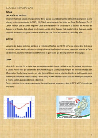 7
LIMITES GEOGRAFICOS
DURAN
UBICACIÓN GEOGRÁFICA
El cantón Durán está situado al margen oriental del río guayas, su jurisdicción política administrativa comprende la zona
urbana y rural con una extensión de 58,65 y 253,08 km2 respectivamente. Sus límites son: Norte: Río Babahoyo. Sur: El
Cantón Naranjal. Este: El Cantón Yaguachi. Oeste: El Río Babahoyo. es una ciudad de la provincia del Provincia del
Guayas, en el Ecuador. Está situada en el margen oriental del río Guayas. Está situado frente a Guayaquil, capital
provincial, al que está unido por el puente de la Unidad Nacional. Cabecera cantonal del cantón Eloy Alfaro.
ALTITUD
La cuenca del Guayas es la más grande de la vertiente del Pacífico, con 40 000 km² y una extensa área de la costa
ecuatoriana bañada por el río del mismo nombre y toda su red de afluentes.Los dos más importantes afluentes, el Daule
y el Babahoyo, se unen al norte de la ciudad formando un gran caudal que descarga en elGolfo de Guayaquil.
CLIMA
clima de Por su ubicación, la ciudad tiene una temperatura cálida durante casi todo el año. No obstante, su proximidad
al Océano Pacífico hace que las corrientes de Humboldt (fría) y de El Niño (cálida) marquen dos períodos climáticos bien
diferenciados. Uno lluvioso y húmedo, con calor típico del trópico, que se extiende diciembre a abril (conocido como
invierno que corresponde al verano austral); y el otro seco y un poco más fresco (conocido como verano que corresponde
al invierno austral), que va desde mayo a diciembre.
Debido a su ubicación en plena zona ecuatorial, la ciudad tiene una temperatura cálida de 20° C a 27° C durante casi
todo el año
.
 