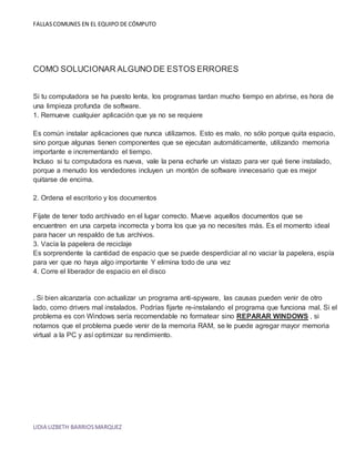 FALLAS COMUNES EN EL EQUIPO DE CÓMPUTO 
COMO SOLUCIONAR ALGUNO DE ESTOS ERRORES 
Si tu computadora se ha puesto lenta, los programas tardan mucho tiempo en abrirse, es hora de 
una limpieza profunda de software. 
1. Remueve cualquier aplicación que ya no se requiere 
Es común instalar aplicaciones que nunca utilizamos. Esto es malo, no sólo porque quita espacio, 
sino porque algunas tienen componentes que se ejecutan automáticamente, utilizando memoria 
importante e incrementando el tiempo. 
Incluso si tu computadora es nueva, vale la pena echarle un vistazo para ver qué tiene instalado, 
porque a menudo los vendedores incluyen un montón de software innecesario que es mejor 
quitarse de encima. 
2. Ordena el escritorio y los documentos 
Fíjate de tener todo archivado en el lugar correcto. Mueve aquellos documentos que se 
encuentren en una carpeta incorrecta y borra los que ya no necesites más. Es el momento ideal 
para hacer un respaldo de tus archivos. 
3. Vacía la papelera de reciclaje 
Es sorprendente la cantidad de espacio que se puede desperdiciar al no vaciar la papelera, espía 
para ver que no haya algo importante Y elimina todo de una vez 
4. Corre el liberador de espacio en el disco 
. Si bien alcanzaría con actualizar un programa anti-spyware, las causas pueden venir de otro 
lado, como drivers mal instalados. Podrías fijarte re-instalando el programa que funciona mal. Si el 
problema es con Windows sería recomendable no formatear sino REPARAR WINDOWS , si 
notamos que el problema puede venir de la memoria RAM, se le puede agregar mayor memoria 
virtual a la PC y así optimizar su rendimiento. 
LIDIA LIZBETH BARRIOS MARQUEZ 
 