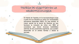 CREDITS: This presentation template was created by Slidesgo,
including icons by Flaticon, infographics & images by Freepik
TEORIA DE VIGOTSKY EN LA
NEUROPSICOLOGIA
El interés de Vigotsky en la neuropsicología surge
a partir de sus estudios en niños con necesidades
educativas especiales (NEE). En ese sentido, el
mayor aporte de la teoría de Gardner es que
favorece la inclusión de niños con NEE al
considerar que tienen diversas habilidades
además de las puramente cognitivas, que pueden
desarrollar en el ámbito familiar o desde la
escuela.
 