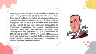 Para Vigotsky las discapacidades mentales no tienen que
ver con un problema de cantidad, sino de cualidad. Es
decir que el problema central de los niños autistas o con
retraso mental no es que sean más egocéntricos o menos
inteligentes que aquellos que no tienen tales síndromes.
Lo que ocurre es que sus funciones psicológicas se
encuentran organizadas de manera cualitativamente
diferente. Estas ideas son expuestas en libros como
Psicología del arte (Vigotsky, 1972) o Fundamentos de
defectología (Vigotsky, 1995b), y serían adoptadas por
Luria para indicar que el objetivo de la neuropsicología no
es la localización de los procesos psíquicos superiores del
hombre en áreas limitadas del córtex
 