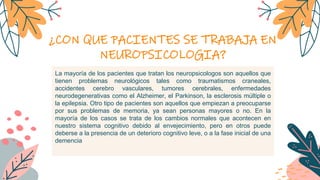 ¿CON QUE PACIENTES SE TRABAJA EN
NEUROPSICOLOGIA?
La mayoría de los pacientes que tratan los neuropsicologos son aquellos que
tienen problemas neurológicos tales como traumatismos craneales,
accidentes cerebro vasculares, tumores cerebrales, enfermedades
neurodegenerativas como el Alzheimer, el Parkinson, la esclerosis múltiple o
la epilepsia. Otro tipo de pacientes son aquellos que empiezan a preocuparse
por sus problemas de memoria, ya sean personas mayores o no. En la
mayoría de los casos se trata de los cambios normales que acontecen en
nuestro sistema cognitivo debido al envejecimiento, pero en otros puede
deberse a la presencia de un deterioro cognitivo leve, o a la fase inicial de una
demencia
 