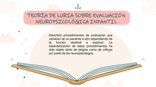 CREDITS: This presentation template was created by Slidesgo,
including icons by Flaticon, infographics & images by Freepik
TEORÍA DE LURIA SOBRE EVALUACIÓN
NEUROPSICOLÓGICA INFANTIL
Describió procedimientos de evaluación que
variaban de un paciente a otro dependiendo de
la función cerebral a explorar. La
estandarización de estos procedimientos ha
sido objeto tanto de elogios como de críticas
por parte de los neuropsicólogos.
 